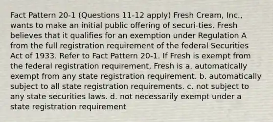 Fact Pattern 20-1 (Questions 11-12 apply) Fresh Cream, Inc., wants to make an initial public offering of securi-ties. Fresh believes that it qualifies for an exemption under Regulation A from the full registration requirement of the federal Securities Act of 1933. ​Refer to Fact Pattern 20-1. If Fresh is exempt from the federal registration requirement, Fresh is a. automatically exempt from any state registration requirement. b. automatically subject to all state registration requirements. c. not subject to any state securities laws. d. not necessarily exempt under a state registration requirement