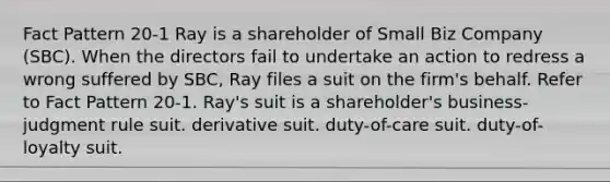 Fact Pattern 20-1 Ray is a shareholder of Small Biz Company (SBC). When the directors fail to undertake an action to redress a wrong suffered by SBC, Ray files a suit on the firm's behalf. Refer to Fact Pattern 20-1. Ray's suit is a shareholder's ​business-judgment rule suit. ​derivative suit. ​duty-of-care suit. ​duty-of-loyalty suit.