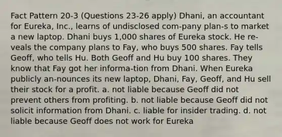 Fact Pattern 20-3 (Questions 23-26 apply) Dhani, an accountant for Eureka, Inc., learns of undisclosed com-pany plan-s to market a new laptop. Dhani buys 1,000 shares of Eureka stock. He re-veals the company plans to Fay, who buys 500 shares. Fay tells Geoff, who tells Hu. Both Geoff and Hu buy 100 shares. They know that Fay got her informa-tion from Dhani. When Eureka publicly an-nounces its new laptop, Dhani, Fay, Geoff, and Hu sell their stock for a profit. a. not liable because Geoff did not prevent others from profiting. b. not liable because Geoff did not solicit information from Dhani. c. liable for insider trading. d. not liable because Geoff does not work for Eureka