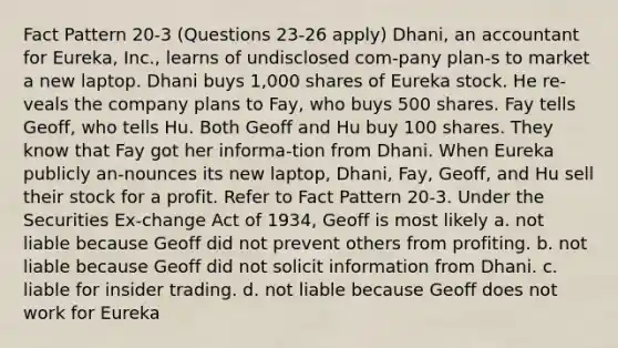 Fact Pattern 20-3 (Questions 23-26 apply) Dhani, an accountant for Eureka, Inc., learns of undisclosed com-pany plan-s to market a new laptop. Dhani buys 1,000 shares of Eureka stock. He re-veals the company plans to Fay, who buys 500 shares. Fay tells Geoff, who tells Hu. Both Geoff and Hu buy 100 shares. They know that Fay got her informa-tion from Dhani. When Eureka publicly an-nounces its new laptop, Dhani, Fay, Geoff, and Hu sell their stock for a profit. ​Refer to Fact Pattern 20-3. Under the Securities Ex-change Act of 1934, Geoff is most likely a. not liable because Geoff did not prevent others from profiting. b. not liable because Geoff did not solicit information from Dhani. c. liable for insider trading. d. not liable because Geoff does not work for Eureka