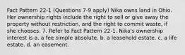 Fact Pattern 22-1 (Questions 7-9 apply) Nika owns land in Ohio. Her ownership rights include the right to sell or give away the property without restriction, and the right to commit waste, if she chooses. 7. Refer to Fact Pattern 22-1. Nika's ownership interest is a. a fee simple absolute. b. a leasehold estate. c. a life estate. d. an easement.