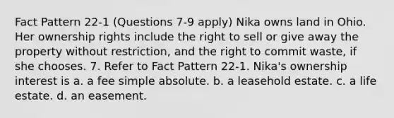 Fact Pattern 22-1 (Questions 7-9 apply) Nika owns land in Ohio. Her ownership rights include the right to sell or give away the property without restriction, and the right to commit waste, if she chooses. 7. Refer to Fact Pattern 22-1. Nika's ownership interest is a. a fee simple absolute. b. a leasehold estate. c. a life estate. d. an easement.