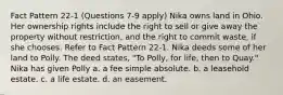 Fact Pattern 22-1 (Questions 7-9 apply) Nika owns land in Ohio. Her ownership rights include the right to sell or give away the property without restriction, and the right to commit waste, if she chooses. Refer to Fact Pattern 22-1. Nika deeds some of her land to Polly. The deed states, "To Polly, for life, then to Quay." Nika has given Polly a. a fee simple absolute. b. a leasehold estate. c. a life estate. d. an easement.