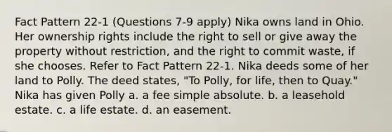 Fact Pattern 22-1 (Questions 7-9 apply) Nika owns land in Ohio. Her ownership rights include the right to sell or give away the property without restriction, and the right to commit waste, if she chooses. Refer to Fact Pattern 22-1. Nika deeds some of her land to Polly. The deed states, "To Polly, for life, then to Quay." Nika has given Polly a. a fee simple absolute. b. a leasehold estate. c. a life estate. d. an easement.