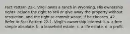 Fact Pattern 22-1 Virgil owns a ranch in Wyoming. His ownership rights include the right to sell or give away the property without restriction, and the right to commit waste, if he chooses. 42. Refer to Fact Pattern 22-1. Virgil's ownership interest is a. a free simple absolute. b. a leasehold estate. c. a life estate. d. a profit.