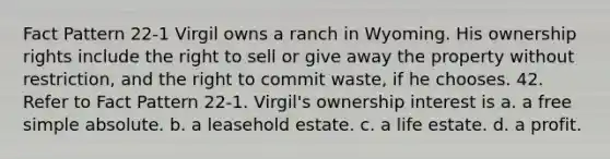 Fact Pattern 22-1 Virgil owns a ranch in Wyoming. His ownership rights include the right to sell or give away the property without restriction, and the right to commit waste, if he chooses. 42. Refer to Fact Pattern 22-1. Virgil's ownership interest is a. a free simple absolute. b. a leasehold estate. c. a life estate. d. a profit.