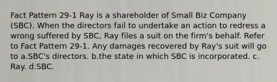 Fact Pattern 29-1 Ray is a shareholder of Small Biz Company (SBC). When the directors fail to undertake an action to redress a wrong suffered by SBC, Ray files a suit on the firm's behalf. Refer to Fact Pattern 29-1. Any damages recovered by Ray's suit will go to a.SBC's directors.​ b.the state in which SBC is incorporated.​ c.​Ray. d.SBC.​