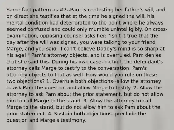 Same fact pattern as #2--Pam is contesting her father's will, and on direct she testifies that at the time he signed the will, his mental condition had deteriorated to the point where he always seemed confused and could only mumble unintelligibly. On cross-examination, opposing counsel asks her: "Isn't it true that the day after the will was signed, you were talking to your friend Marge, and you said: 'I can't believe Daddy's mind is so sharp at his age!'" Pam's attorney objects, and is overruled. Pam denies that she said this. During his own case-in-chief, the defendant's attorney calls Marge to testify to the conversation. Pam's attorney objects to that as well. How would you rule on these two objections? 1. Overrule both objections--allow the attorney to ask Pam the question and allow Marge to testify. 2. Allow the attorney to ask Pam about the prior statement, but do not allow him to call Marge to the stand. 3. Allow the attorney to call Marge to the stand, but do not allow him to ask Pam about the prior statement. 4. Sustain both objections--preclude the question and Marge's testimony.