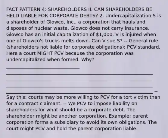 FACT PATTERN 4: SHAREHOLDERS II. CAN SHAREHOLDERS BE HELD LIABLE FOR CORPORATE DEBTS? 2. Undercapitalization S is a shareholder of Glowco, Inc., a corporation that hauls and disposes of nuclear waste. Glowco does not carry insurance. Glowco has an initial capitalization of 1,000. V is injured when one of Glowco's trucks melts down. Can V sue S? -- General rule (shareholders not liable for corporate obligations); PCV standard. Here a court MIGHT PCV because the corporation was undercapitalized when formed. Why? _______________________________ ______________________________________________________________ ______________________________________________________________ ______________________________________________________________ ______________________________________________________________ -- Say this: courts may be more willing to PCV for a tort victim than for a contract claimant. -- We PCV to impose liability on shareholders for what should be a corporate debt. The shareholder might be another corporation. Example: parent corporation forms a subsidiary to avoid its own obligations. The court might PCV and hold the parent corporation liable.