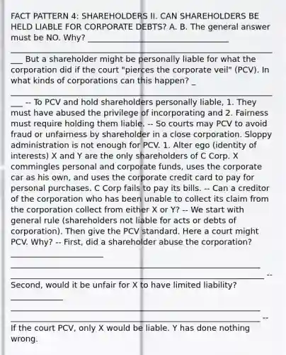 FACT PATTERN 4: SHAREHOLDERS II. CAN SHAREHOLDERS BE HELD LIABLE FOR CORPORATE DEBTS? A. B. The general answer must be NO. Why? ___________________________________ ____________________________________________________________________ But a shareholder might be personally liable for what the corporation did if the court "pierces the corporate veil" (PCV). In what kinds of corporations can this happen? _ ____________________________________________________________________ -- To PCV and hold shareholders personally liable, 1. They must have abused the privilege of incorporating and 2. Fairness must require holding them liable. -- So courts may PCV to avoid fraud or unfairness by shareholder in a close corporation. Sloppy administration is not enough for PCV. 1. Alter ego (identity of interests) X and Y are the only shareholders of C Corp. X commingles personal and corporate funds, uses the corporate car as his own, and uses the corporate credit card to pay for personal purchases. C Corp fails to pay its bills. -- Can a creditor of the corporation who has been unable to collect its claim from the corporation collect from either X or Y? -- We start with general rule (shareholders not liable for acts or debts of corporation). Then give the PCV standard. Here a court might PCV. Why? -- First, did a shareholder abuse the corporation? _______________________ ______________________________________________________________ _______________________________________________________________ -- Second, would it be unfair for X to have limited liability? _____________ ______________________________________________________________ ______________________________________________________________ -- If the court PCV, only X would be liable. Y has done nothing wrong.