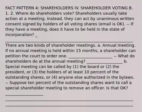 FACT PATTERN 4: SHAREHOLDERS IV. SHAREHOLDER VOTING B. 1. 2. Where do shareholders vote? Shareholders usually take action at a meeting. Instead, they can act by unanimous written consent signed by holders of all voting shares (email is OK). -- If they have a meeting, does it have to be held in the state of incorporation? _ ________________________________________________________________ There are two kinds of shareholder meetings. a. Annual meeting. If no annual meeting is held within 15 months, a shareholder can petition the court to order one. ______________________ -- What do shareholders do at the annual meeting? __________________ b. Special meeting can be called by (1) the board or (2) the president, or (3) the holders of at least 10 percent of the outstanding shares, or (4) anyone else authorized in the bylaws. -- Suppose ten percent of the outstanding shares want to call a special shareholder meeting to remove an officer. Is that OK? ___________________ ________________________________________________________________ ________________________________________________________________