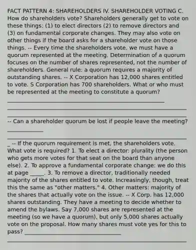 FACT PATTERN 4: SHAREHOLDERS IV. SHAREHOLDER VOTING C. How do shareholders vote? Shareholders generally get to vote on these things: (1) to elect directors (2) to remove directors and (3) on fundamental corporate changes. They may also vote on other things if the board asks for a shareholder vote on those things. -- Every time the shareholders vote, we must have a quorum represented at the meeting. Determination of a quorum focuses on the number of shares represented, not the number of shareholders. General rule: a quorum requires a majority of outstanding shares. -- X Corporation has 12,000 shares entitled to vote. S Corporation has 700 shareholders. What or who must be represented at the meeting to constitute a quorum? _________________________________________________________ _________________________________________________________________ _________________________________________________________________ -- Can a shareholder quorum be lost if people leave the meeting? _____________ __________________________________________________________________ -- If the quorum requirement is met, the shareholders vote. What vote is required? 1. To elect a director: plurality (the person who gets more votes for that seat on the board than anyone else). 2. To approve a fundamental corporate change: we do this at page _____. 3. To remove a director, traditionally needed majority of the shares entitled to vote. Increasingly, though, treat this the same as "other matters." 4. Other matters: majority of the shares that actually vote on the issue. -- X Corp. has 12,000 shares outstanding. They have a meeting to decide whether to amend the bylaws. Say 7,000 shares are represented at the meeting (so we have a quorum), but only 5,000 shares actually vote on the proposal. How many shares must vote yes for this to pass? ___________________________________ _________________________________________________________________