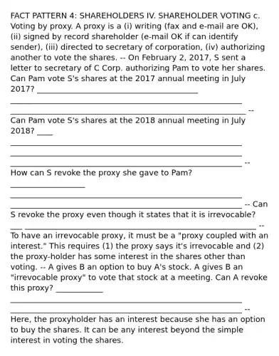 FACT PATTERN 4: SHAREHOLDERS IV. SHAREHOLDER VOTING c. Voting by proxy. A proxy is a (i) writing (fax and e-mail are OK), (ii) signed by record shareholder (e-mail OK if can identify sender), (iii) directed to secretary of corporation, (iv) authorizing another to vote the shares. -- On February 2, 2017, S sent a letter to secretary of C Corp. authorizing Pam to vote her shares. Can Pam vote S's shares at the 2017 annual meeting in July 2017? _________________________________________ ___________________________________________________________ ____________________________________________________________ -- Can Pam vote S's shares at the 2018 annual meeting in July 2018? ____ ___________________________________________________________ ___________________________________________________________ ___________________________________________________________ -- How can S revoke the proxy she gave to Pam? ___________________ ___________________________________________________________ ___________________________________________________________ -- Can S revoke the proxy even though it states that it is irrevocable? ___ ___________________________________________________________ -- To have an irrevocable proxy, it must be a "proxy coupled with an interest." This requires (1) the proxy says it's irrevocable and (2) the proxy-holder has some interest in the shares other than voting. -- A gives B an option to buy A's stock. A gives B an "irrevocable proxy" to vote that stock at a meeting. Can A revoke this proxy? ____________ ___________________________________________________________ ___________________________________________________________ -- Here, the proxyholder has an interest because she has an option to buy the shares. It can be any interest beyond the simple interest in voting the shares.