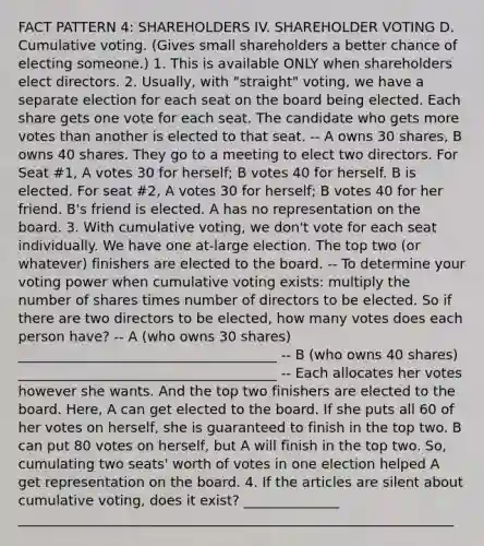 FACT PATTERN 4: SHAREHOLDERS IV. SHAREHOLDER VOTING D. Cumulative voting. (Gives small shareholders a better chance of electing someone.) 1. This is available ONLY when shareholders elect directors. 2. Usually, with "straight" voting, we have a separate election for each seat on the board being elected. Each share gets one vote for each seat. The candidate who gets more votes than another is elected to that seat. -- A owns 30 shares, B owns 40 shares. They go to a meeting to elect two directors. For Seat #1, A votes 30 for herself; B votes 40 for herself. B is elected. For seat #2, A votes 30 for herself; B votes 40 for her friend. B's friend is elected. A has no representation on the board. 3. With cumulative voting, we don't vote for each seat individually. We have one at-large election. The top two (or whatever) finishers are elected to the board. -- To determine your voting power when cumulative voting exists: multiply the number of shares times number of directors to be elected. So if there are two directors to be elected, how many votes does each person have? -- A (who owns 30 shares) ______________________________________ -- B (who owns 40 shares) ______________________________________ -- Each allocates her votes however she wants. And the top two finishers are elected to the board. Here, A can get elected to the board. If she puts all 60 of her votes on herself, she is guaranteed to finish in the top two. B can put 80 votes on herself, but A will finish in the top two. So, cumulating two seats' worth of votes in one election helped A get representation on the board. 4. If the articles are silent about cumulative voting, does it exist? ______________ ________________________________________________________________