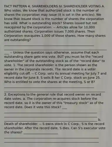 FACT PATTERN 4: SHAREHOLDERS IV. SHAREHOLDER VOTING A. Who votes. We know that authorized stock is the number of shares the corporation may issue (it is set in the articles). We know that issued stock is the number of shares the corporation has sold. What is outstanding stock? Shares issued but not reacquired by the corporation. -- Articles allow for 10,000 authorized shares. Corporation issues 7,000 shares. Then Corporation reacquires 1,000 of those shares. How many shares are outstanding? _________________________________________________________ ____________________________________________________________________ -- Unless the question says otherwise, assume that each outstanding share gets one vote. BUT you must be the "record shareholder" of the outstanding stock as of the "record date" to vote. 1. The record shareholder is the person shown as the owner in the corporate records. The record date is a voter eligibility cut-off. -- C Corp. sets its annual meeting for July 7 and record date for June 8. S sells B her C Corp. stock on June 25. Who is entitled to vote the shares at the meeting, S or B? _________________________________________________________ ________________________________________________________________ 2. Exceptions to the general rule that record owner on record date votes. a. The corporation re-acquires stock before the record date, so it is the owner of this "treasury stock" as of the record date. Does it vote this stock? ___ ___________________________________________________________ ___________________________________________________________ ___________________________________________________________ b. Death of shareholder. -- S owns stock in C Corp.; S is the record shareholder. After the record date, S dies. Can S's executor vote the shares? ______________________ ____________________________________________________________ ____________________________________________________________