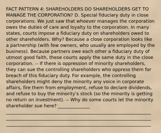 FACT PATTERN 4: SHAREHOLDERS DO SHAREHOLDERS GET TO MANAGE THE CORPORATION? D. Special fiduciary duty in close corporations. We just saw that whoever manages the corporation owes the duties of care and loyalty to the corporation. In many states, courts impose a fiduciary duty on shareholders owed to other shareholders. Why? Because a close corporation looks like a partnership (with few owners, who usually are employed by the business). Because partners owe each other a fiduciary duty of utmost good faith, these courts apply the same duty in the close corporation. -- If there is oppression of minority shareholders, they can sue the controlling shareholders who oppress them for breach of this fiduciary duty. For example, the controlling shareholders might deny the minority any voice in corporate affairs, fire them from employment, refuse to declare dividends, and refuse to buy the minority's stock (so the minority is getting no return on investment). -- Why do some courts let the minority shareholder sue here? ______________ ________________________________________________________________ ________________________________________________________________ ________________________________________________________________