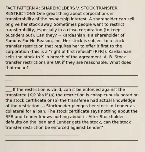 FACT PATTERN 4: SHAREHOLDERS V. STOCK TRANSFER RESTRICTIONS One great thing about corporations is transferability of the ownership interest. A shareholder can sell or give her stock away. Sometimes people want to restrict transferability, especially in a close corporation (to keep outsiders out). Can they? -- Kardashian is a shareholder of Famous For No Reason, Inc. Her stock is subject to a stock transfer restriction that requires her to offer it first to the corporation (this is a "right of first refusal" (RFR)). Kardashian sells the stock to X in breach of the agreement. A. B. Stock transfer restrictions are OK if they are reasonable. What does that mean? _____ ____________________________________________________________________ ____________________________________________________________________ If the restriction is valid, can it be enforced against the transferee (X)? Yes if (a) the restriction is conspicuously noted on the stock certificate or (b) the transferee had actual knowledge of the restriction. -- Stockholder pledges her stock to Lender as collateral for a loan. The stock certificate says nothing about the RFR and Lender knows nothing about it. After Stockholder defaults on the loan and Lender gets the stock, can the stock transfer restriction be enforced against Lender? ____________________________________ ____________________________________________________________________