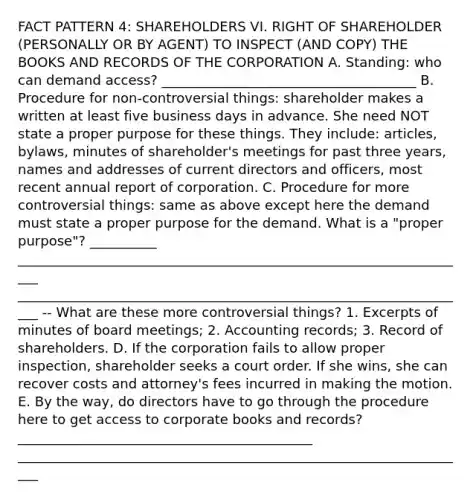 FACT PATTERN 4: SHAREHOLDERS VI. RIGHT OF SHAREHOLDER (PERSONALLY OR BY AGENT) TO INSPECT (AND COPY) THE BOOKS AND RECORDS OF THE CORPORATION A. Standing: who can demand access? ______________________________________ B. Procedure for non-controversial things: shareholder makes a written at least five business days in advance. She need NOT state a proper purpose for these things. They include: articles, bylaws, minutes of shareholder's meetings for past three years, names and addresses of current directors and officers, most recent annual report of corporation. C. Procedure for more controversial things: same as above except here the demand must state a proper purpose for the demand. What is a "proper purpose"? __________ ____________________________________________________________________ ____________________________________________________________________ -- What are these more controversial things? 1. Excerpts of minutes of board meetings; 2. Accounting records; 3. Record of shareholders. D. If the corporation fails to allow proper inspection, shareholder seeks a court order. If she wins, she can recover costs and attorney's fees incurred in making the motion. E. By the way, do directors have to go through the procedure here to get access to corporate books and records? ____________________________________________ ____________________________________________________________________