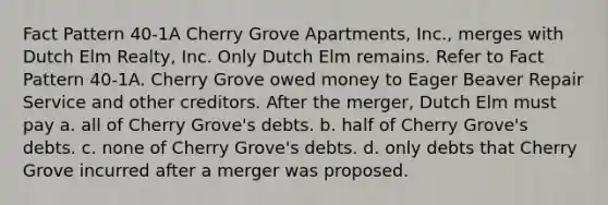 Fact Pattern 40-1A Cherry Grove Apartments, Inc., merges with Dutch Elm Realty, Inc. Only Dutch Elm remains. Refer to Fact Pattern 40-1A. Cherry Grove owed money to Eager Beaver Repair Service and other creditors. After the merger, Dutch Elm must pay a. all of Cherry Grove's debts. b. half of Cherry Grove's debts. c. none of Cherry Grove's debts. d. only debts that Cherry Grove incurred after a merger was proposed.