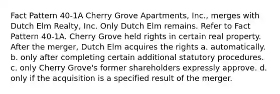 Fact Pattern 40-1A Cherry Grove Apartments, Inc., merges with Dutch Elm Realty, Inc. Only Dutch Elm remains. Refer to Fact Pattern 40-1A. Cherry Grove held rights in certain real property. After the merger, Dutch Elm acquires the rights a. automatically. b. only after completing certain additional statutory procedures. c. only Cherry Grove's former shareholders expressly approve. d. only if the acquisition is a specified result of the merger.