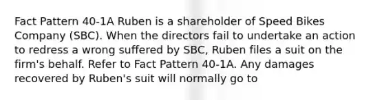 Fact Pattern 40-1A Ruben is a shareholder of Speed Bikes Company (SBC). When the directors fail to undertake an action to redress a wrong suffered by SBC, Ruben files a suit on the firm's behalf. Refer to Fact Pattern 40-1A. Any damages recovered by Ruben's suit will normally go to