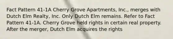 Fact Pattern 41-1A Cherry Grove Apartments, Inc., merges with Dutch Elm Realty, Inc. Only Dutch Elm remains. Refer to Fact Pattern 41-1A. Cherry Grove held rights in certain real property. After the merger, Dutch Elm acquires the rights