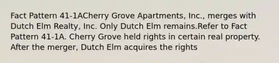 Fact Pattern 41-1ACherry Grove Apartments, Inc., merges with Dutch Elm Realty, Inc. Only Dutch Elm remains.Refer to Fact Pattern 41-1A. Cherry Grove held rights in certain real property. After the merger, Dutch Elm acquires the rights