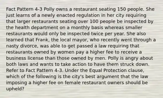 Fact Pattern 4-3 Polly owns a restaurant seating 150 people. She just learns of a newly enacted regulation in her city requiring that larger restaurants seating over 100 people be inspected by the health department on a monthly basis whereas smaller restaurants would only be inspected twice per year. She also learned that Frank, the local mayor, who recently went through a nasty divorce, was able to get passed a law requiring that restaurants owned by women pay a higher fee to receive a business license than those owned by men. Polly is angry about both laws and wants to take action to have them struck down. Refer to Fact Pattern 4-3. Under the Equal Protection clause, which of the following is the city's best argument that the law imposing a higher fee on female restaurant owners should be upheld?