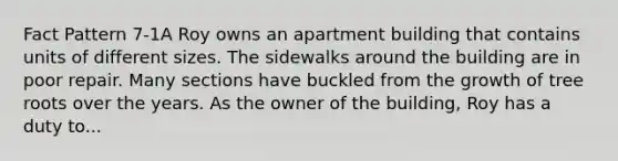 Fact Pattern 7-1A Roy owns an apartment building that contains units of different sizes. The sidewalks around the building are in poor repair. Many sections have buckled from the growth of tree roots over the years. As the owner of the building, Roy has a duty to...