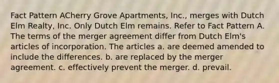 Fact Pattern ACherry Grove Apartments, Inc., merges with Dutch Elm Realty, Inc. Only Dutch Elm remains. Refer to Fact Pattern A. The terms of the merger agreement differ from Dutch Elm's articles of incorporation. The articles a. are deemed amended to include the differences. b. are replaced by the merger agreement. c. effectively prevent the merger. d. prevail.