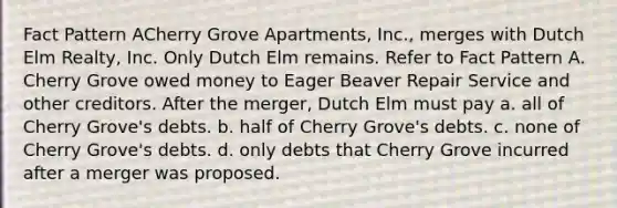 Fact Pattern ACherry Grove Apartments, Inc., merges with Dutch Elm Realty, Inc. Only Dutch Elm remains. Refer to Fact Pattern A. Cherry Grove owed money to Eager Beaver Repair Service and other creditors. After the merger, Dutch Elm must pay a. all of Cherry Grove's debts. b. half of Cherry Grove's debts. c. none of Cherry Grove's debts. d. only debts that Cherry Grove incurred after a merger was proposed.