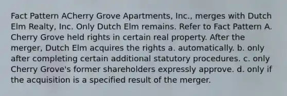 Fact Pattern ACherry Grove Apartments, Inc., merges with Dutch Elm Realty, Inc. Only Dutch Elm remains. Refer to Fact Pattern A. Cherry Grove held rights in certain real property. After the merger, Dutch Elm acquires the rights a. automatically. b. only after completing certain additional statutory procedures. c. only Cherry Grove's former shareholders expressly approve. d. only if the acquisition is a specified result of the merger.