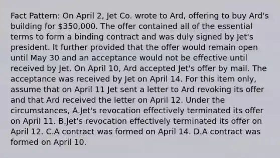 Fact Pattern: On April 2, Jet Co. wrote to Ard, offering to buy Ard's building for 350,000. The offer contained all of the essential terms to form a binding contract and was duly signed by Jet's president. It further provided that the offer would remain open until May 30 and an acceptance would not be effective until received by Jet. On April 10, Ard accepted Jet's offer by mail. The acceptance was received by Jet on April 14. For this item only, assume that on April 11 Jet sent a letter to Ard revoking its offer and that Ard received the letter on April 12. Under the circumstances, A.Jet's revocation effectively terminated its offer on April 11. B.Jet's revocation effectively terminated its offer on April 12. C.A contract was formed on April 14. D.A contract was formed on April 10.