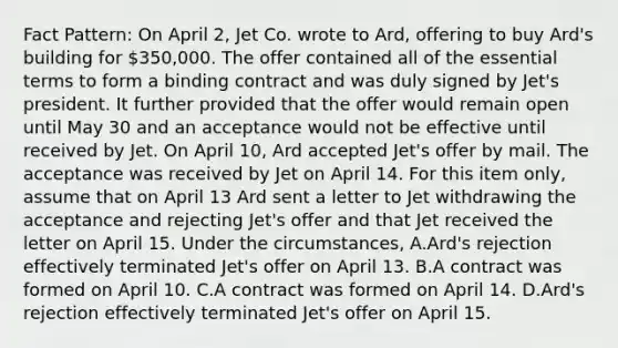 Fact Pattern: On April 2, Jet Co. wrote to Ard, offering to buy Ard's building for 350,000. The offer contained all of the essential terms to form a binding contract and was duly signed by Jet's president. It further provided that the offer would remain open until May 30 and an acceptance would not be effective until received by Jet. On April 10, Ard accepted Jet's offer by mail. The acceptance was received by Jet on April 14. For this item only, assume that on April 13 Ard sent a letter to Jet withdrawing the acceptance and rejecting Jet's offer and that Jet received the letter on April 15. Under the circumstances, A.Ard's rejection effectively terminated Jet's offer on April 13. B.A contract was formed on April 10. C.A contract was formed on April 14. D.Ard's rejection effectively terminated Jet's offer on April 15.