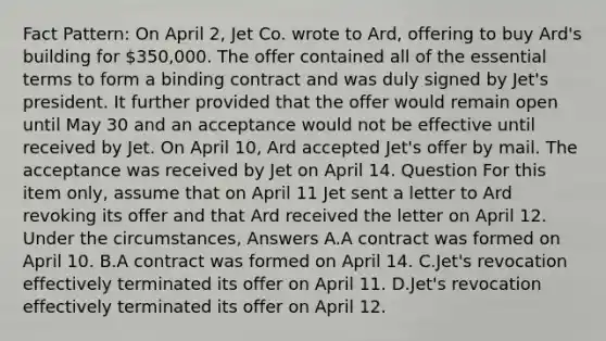 Fact Pattern: On April 2, Jet Co. wrote to Ard, offering to buy Ard's building for 350,000. The offer contained all of the essential terms to form a binding contract and was duly signed by Jet's president. It further provided that the offer would remain open until May 30 and an acceptance would not be effective until received by Jet. On April 10, Ard accepted Jet's offer by mail. The acceptance was received by Jet on April 14. Question For this item only, assume that on April 11 Jet sent a letter to Ard revoking its offer and that Ard received the letter on April 12. Under the circumstances, Answers A.A contract was formed on April 10. B.A contract was formed on April 14. C.Jet's revocation effectively terminated its offer on April 11. D.Jet's revocation effectively terminated its offer on April 12.