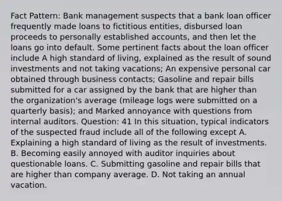 Fact Pattern: Bank management suspects that a bank loan officer frequently made loans to fictitious entities, disbursed loan proceeds to personally established accounts, and then let the loans go into default. Some pertinent facts about the loan officer include A high standard of living, explained as the result of sound investments and not taking vacations; An expensive personal car obtained through business contacts; Gasoline and repair bills submitted for a car assigned by the bank that are higher than the organization's average (mileage logs were submitted on a quarterly basis); and Marked annoyance with questions from internal auditors. Question: 41 In this situation, typical indicators of the suspected fraud include all of the following except A. Explaining a high standard of living as the result of investments. B. Becoming easily annoyed with auditor inquiries about questionable loans. C. Submitting gasoline and repair bills that are higher than company average. D. Not taking an annual vacation.