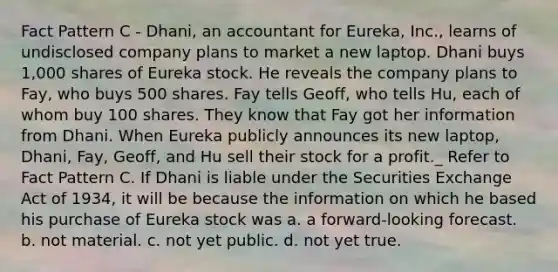 Fact Pattern C - Dhani, an accountant for Eureka, Inc., learns of undisclosed company plans to market a new laptop. Dhani buys 1,000 shares of Eureka stock. He reveals the company plans to Fay, who buys 500 shares. Fay tells Geoff, who tells Hu, each of whom buy 100 shares. They know that Fay got her information from Dhani. When Eureka publicly announces its new laptop, Dhani, Fay, Geoff, and Hu sell their stock for a profit._ Refer to Fact Pattern C. If Dhani is liable under the Securities Exchange Act of 1934, it will be because the information on which he based his purchase of Eureka stock was a. a forward-looking forecast. b. not material. c. not yet public. d. not yet true.