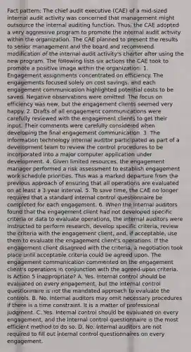 Fact pattern: The chief audit executive (CAE) of a mid-sized internal audit activity was concerned that management might outsource the internal auditing function. Thus, the CAE adopted a very aggressive program to promote the internal audit activity within the organization. The CAE planned to present the results to senior management and the board and recommend modification of the internal audit activity's charter after using the new program. The following lists six actions the CAE took to promote a positive image within the organization: 1. Engagement assignments concentrated on efficiency. The engagements focused solely on cost savings, and each engagement communication highlighted potential costs to be saved. Negative observations were omitted. The focus on efficiency was new, but the engagement clients seemed very happy. 2. Drafts of all engagement communications were carefully reviewed with the engagement clients to get their input. Their comments were carefully considered when developing the final engagement communication. 3. The information technology internal auditor participated as part of a development team to review the control procedures to be incorporated into a major computer application under development. 4. Given limited resources, the engagement manager performed a risk assessment to establish engagement work schedule priorities. This was a marked departure from the previous approach of ensuring that all operations are evaluated on at least a 3-year interval. 5. To save time, the CAE no longer required that a standard internal control questionnaire be completed for each engagement. 6. When the internal auditors found that the engagement client had not developed specific criteria or data to evaluate operations, the internal auditors were instructed to perform research, develop specific criteria, review the criteria with the engagement client, and, if acceptable, use them to evaluate the engagement client's operations. If the engagement client disagreed with the criteria, a negotiation took place until acceptable criteria could be agreed upon. The engagement communication commented on the engagement client's operations in conjunction with the agreed-upon criteria. Is Action 5 inappropriate? A. Yes. Internal control should be evaluated on every engagement, but the internal control questionnaire is not the mandated approach to evaluate the controls. B. No. Internal auditors may omit necessary procedures if there is a time constraint. It is a matter of professional judgment. C. Yes. Internal control should be evaluated on every engagement, and the internal control questionnaire is the most efficient method to do so. D. No. Internal auditors are not required to fill out internal control questionnaires on every engagement.