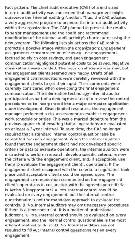 Fact pattern: The chief audit executive (CAE) of a mid-sized internal audit activity was concerned that management might outsource the internal auditing function. Thus, the CAE adopted a very aggressive program to promote the internal audit activity within the organization. The CAE planned to present the results to senior management and the board and recommend modification of the internal audit activity's charter after using the new program. The following lists six actions the CAE took to promote a positive image within the organization: Engagement assignments concentrated on efficiency. The engagements focused solely on cost savings, and each engagement communication highlighted potential costs to be saved. Negative observations were omitted. The focus on efficiency was new, but the engagement clients seemed very happy. Drafts of all engagement communications were carefully reviewed with the engagement clients to get their input. Their comments were carefully considered when developing the final engagement communication. The information technology internal auditor participated as part of a development team to review the control procedures to be incorporated into a major computer application under development. Given limited resources, the engagement manager performed a risk assessment to establish engagement work schedule priorities. This was a marked departure from the previous approach of ensuring that all operations are evaluated on at least a 3-year interval. To save time, the CAE no longer required that a standard internal control questionnaire be completed for each engagement. When the internal auditors found that the engagement client had not developed specific criteria or data to evaluate operations, the internal auditors were instructed to perform research, develop specific criteria, review the criteria with the engagement client, and, if acceptable, use them to evaluate the engagement client's operations. If the engagement client disagreed with the criteria, a negotiation took place until acceptable criteria could be agreed upon. The engagement communication commented on the engagement client's operations in conjunction with the agreed-upon criteria. Is Action 5 inappropriate? A. Yes. Internal control should be evaluated on every engagement, but the internal control questionnaire is not the mandated approach to evaluate the controls. B. No. Internal auditors may omit necessary procedures if there is a time constraint. It is a matter of professional judgment. C. Yes. Internal control should be evaluated on every engagement, and the internal control questionnaire is the most efficient method to do so. D. No. Internal auditors are not required to fill out internal control questionnaires on every engagement.