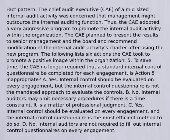 Fact pattern: The chief audit executive (CAE) of a mid-sized internal audit activity was concerned that management might outsource the internal auditing function. Thus, the CAE adopted a very aggressive program to promote the internal audit activity within the organization. The CAE planned to present the results to senior management and the board and recommend modification of the internal audit activity's charter after using the new program. The following lists six actions the CAE took to promote a positive image within the organization: 5. To save time, the CAE no longer required that a standard internal control questionnaire be completed for each engagement. Is Action 5 inappropriate? A. Yes. Internal control should be evaluated on every engagement, but the internal control questionnaire is not the mandated approach to evaluate the controls. B. No. Internal auditors may omit necessary procedures if there is a time constraint. It is a matter of professional judgment. C. Yes. Internal control should be evaluated on every engagement, and the internal control questionnaire is the most efficient method to do so. D. No. Internal auditors are not required to fill out internal control questionnaires on every engagement.