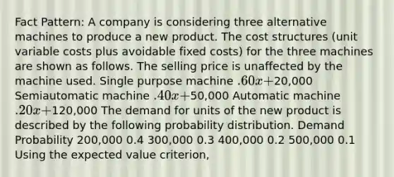 Fact Pattern: A company is considering three alternative machines to produce a new product. The cost structures (unit variable costs plus avoidable fixed costs) for the three machines are shown as follows. The selling price is unaffected by the machine used. Single purpose machine .60x +20,000 Semiautomatic machine .40x +50,000 Automatic machine .20x +120,000 The demand for units of the new product is described by the following probability distribution. Demand Probability 200,000 0.4 300,000 0.3 400,000 0.2 500,000 0.1 Using the expected value criterion,