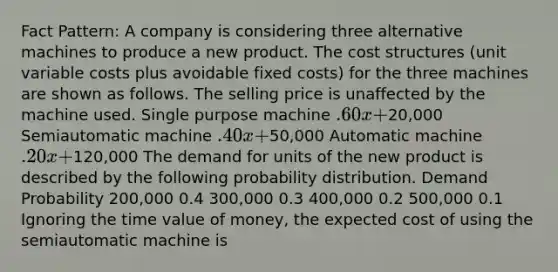 Fact Pattern: A company is considering three alternative machines to produce a new product. The cost structures (unit variable costs plus avoidable fixed costs) for the three machines are shown as follows. The selling price is unaffected by the machine used. Single purpose machine .60x +20,000 Semiautomatic machine .40x +50,000 Automatic machine .20x +120,000 The demand for units of the new product is described by the following probability distribution. Demand Probability 200,000 0.4 300,000 0.3 400,000 0.2 500,000 0.1 Ignoring the time value of money, the expected cost of using the semiautomatic machine is