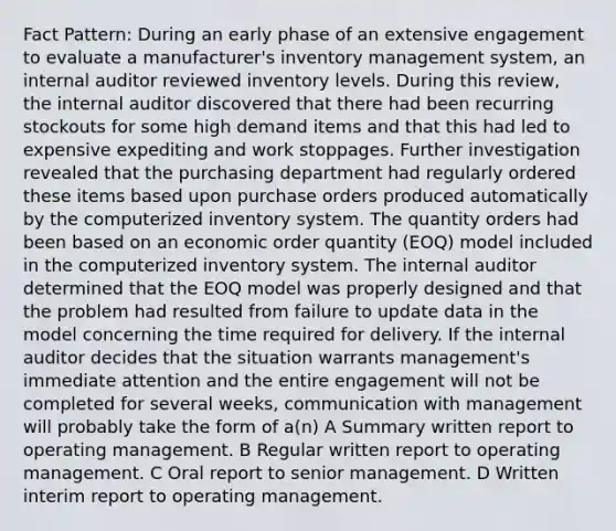 Fact Pattern: During an early phase of an extensive engagement to evaluate a manufacturer's inventory management system, an internal auditor reviewed inventory levels. During this review, the internal auditor discovered that there had been recurring stockouts for some high demand items and that this had led to expensive expediting and work stoppages. Further investigation revealed that the purchasing department had regularly ordered these items based upon purchase orders produced automatically by the computerized inventory system. The quantity orders had been based on an economic order quantity (EOQ) model included in the computerized inventory system. The internal auditor determined that the EOQ model was properly designed and that the problem had resulted from failure to update data in the model concerning the time required for delivery. If the internal auditor decides that the situation warrants management's immediate attention and the entire engagement will not be completed for several weeks, communication with management will probably take the form of a(n) A Summary written report to operating management. B Regular written report to operating management. C Oral report to senior management. D Written interim report to operating management.