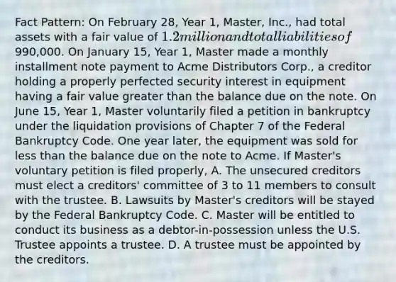 Fact Pattern: On February 28, Year 1, Master, Inc., had total assets with a fair value of 1.2 million and total liabilities of990,000. On January 15, Year 1, Master made a monthly installment note payment to Acme Distributors Corp., a creditor holding a properly perfected security interest in equipment having a fair value greater than the balance due on the note. On June 15, Year 1, Master voluntarily filed a petition in bankruptcy under the liquidation provisions of Chapter 7 of the Federal Bankruptcy Code. One year later, the equipment was sold for less than the balance due on the note to Acme. If Master's voluntary petition is filed properly, A. The unsecured creditors must elect a creditors' committee of 3 to 11 members to consult with the trustee. B. Lawsuits by Master's creditors will be stayed by the Federal Bankruptcy Code. C. Master will be entitled to conduct its business as a debtor-in-possession unless the U.S. Trustee appoints a trustee. D. A trustee must be appointed by the creditors.