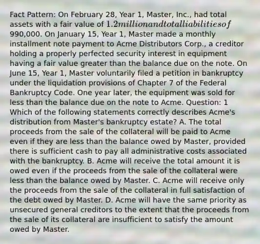 Fact Pattern: On February 28, Year 1, Master, Inc., had total assets with a fair value of 1.2 million and total liabilities of990,000. On January 15, Year 1, Master made a monthly installment note payment to Acme Distributors Corp., a creditor holding a properly perfected security interest in equipment having a fair value greater than the balance due on the note. On June 15, Year 1, Master voluntarily filed a petition in bankruptcy under the liquidation provisions of Chapter 7 of the Federal Bankruptcy Code. One year later, the equipment was sold for less than the balance due on the note to Acme. Question: 1 Which of the following statements correctly describes Acme's distribution from Master's bankruptcy estate? A. The total proceeds from the sale of the collateral will be paid to Acme even if they are less than the balance owed by Master, provided there is sufficient cash to pay all administrative costs associated with the bankruptcy. B. Acme will receive the total amount it is owed even if the proceeds from the sale of the collateral were less than the balance owed by Master. C. Acme will receive only the proceeds from the sale of the collateral in full satisfaction of the debt owed by Master. D. Acme will have the same priority as unsecured general creditors to the extent that the proceeds from the sale of its collateral are insufficient to satisfy the amount owed by Master.