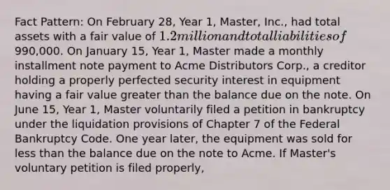 Fact Pattern: On February 28, Year 1, Master, Inc., had total assets with a fair value of 1.2 million and total liabilities of990,000. On January 15, Year 1, Master made a monthly installment note payment to Acme Distributors Corp., a creditor holding a properly perfected security interest in equipment having a fair value <a href='https://www.questionai.com/knowledge/ktgHnBD4o3-greater-than' class='anchor-knowledge'>greater than</a> the balance due on the note. On June 15, Year 1, Master voluntarily filed a petition in bankruptcy under the liquidation provisions of Chapter 7 of the Federal Bankruptcy Code. One year later, the equipment was sold for <a href='https://www.questionai.com/knowledge/k7BtlYpAMX-less-than' class='anchor-knowledge'>less than</a> the balance due on the note to Acme. If Master's voluntary petition is filed properly,