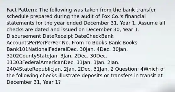 Fact Pattern: The following was taken from the bank transfer schedule prepared during the audit of Fox Co.'s financial statements for the year ended December 31, Year 1. Assume all checks are dated and issued on December 30, Year 1. Disbursement DateReceipt DateCheckBank AccountsPerPerPerPer No. From To Books Bank Books Bank101NationalFederalDec. 30Jan. 4Dec. 30Jan. 3202CountyStateJan. 3Jan. 2Dec. 30Dec. 31303FederalAmericanDec. 31Jan. 3Jan. 2Jan. 2404StateRepublicJan. 2Jan. 2Dec. 31Jan. 2 Question: 4Which of the following checks illustrate deposits or transfers in transit at December 31, Year 1?