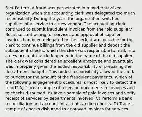 Fact Pattern: A fraud was perpetrated in a moderate-sized organization when the accounting clerk was delegated too much responsibility. During the year, the organization switched suppliers of a service to a new vendor. The accounting clerk continued to submit fraudulent invoices from the "old supplier." Because contracting for services and approval of supplier invoices had been delegated to the clerk, it was possible for the clerk to continue billings from the old supplier and deposit the subsequent checks, which the clerk was responsible to mail, into a new account the clerk opened in the name of the old supplier. The clerk was considered an excellent employee and eventually was improperly given the added responsibility of preparing the department budgets. This added responsibility allowed the clerk to budget for the amount of the fraudulent payments. Which of the following engagement procedures is most likely to detect the fraud? A) Trace a sample of receiving documents to invoices and to checks disbursed. B) Take a sample of paid invoices and verify receipt of services by departments involved. C) Perform a bank reconciliation and account for all outstanding checks. D) Trace a sample of checks disbursed to approved invoices for services.