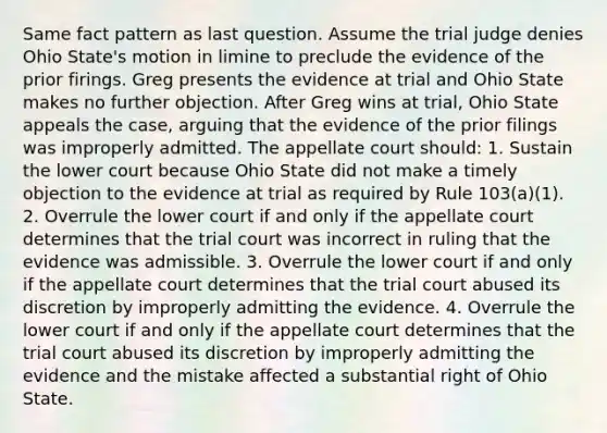 Same fact pattern as last question. Assume the trial judge denies Ohio State's motion in limine to preclude the evidence of the prior firings. Greg presents the evidence at trial and Ohio State makes no further objection. After Greg wins at trial, Ohio State appeals the case, arguing that the evidence of the prior filings was improperly admitted. The appellate court should: 1. Sustain the lower court because Ohio State did not make a timely objection to the evidence at trial as required by Rule 103(a)(1). 2. Overrule the lower court if and only if the appellate court determines that the trial court was incorrect in ruling that the evidence was admissible. 3. Overrule the lower court if and only if the appellate court determines that the trial court abused its discretion by improperly admitting the evidence. 4. Overrule the lower court if and only if the appellate court determines that the trial court abused its discretion by improperly admitting the evidence and the mistake affected a substantial right of Ohio State.