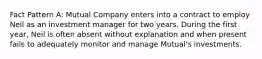 Fact Pattern A: Mutual Company enters into a contract to employ Neil as an investment manager for two years. During the first year, Neil is often absent without explanation and when present fails to adequately monitor and manage Mutual's investments.